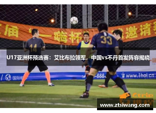 U17亚洲杯预选赛:艾比布拉领军,中国vs不丹首发阵容揭晓 U17亚洲杯预选赛:艾比布拉领军,中国vs不丹首发阵容揭晓