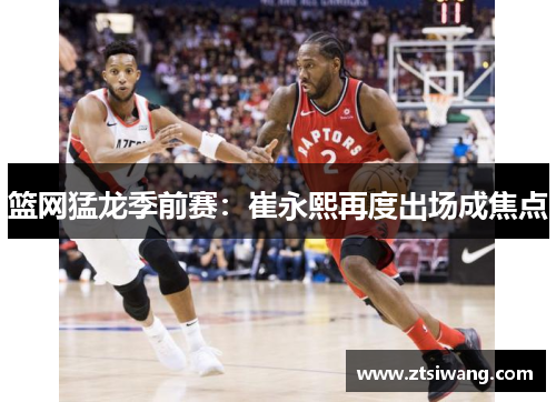 篮网猛龙季前赛：崔永熙再度出场成焦点