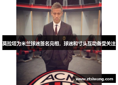 莫拉塔为米兰球迷签名亮相,球迷和寸头互动备受关注 莫拉塔为米兰球迷签名亮相,球迷和寸头互动备受关注