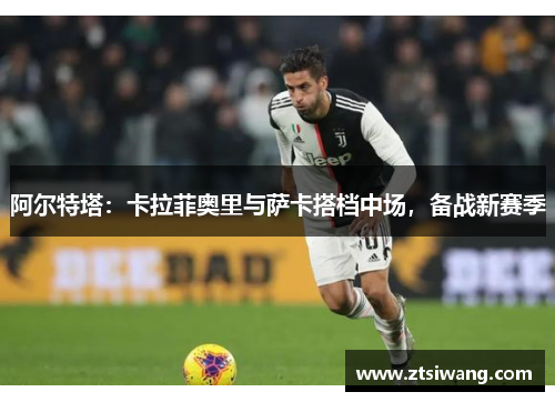 阿尔特塔：卡拉菲奥里与萨卡搭档中场，备战新赛季